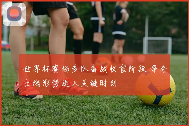 世界杯赛场多队备战收官阶段 争夺出线形势进入关键时刻
