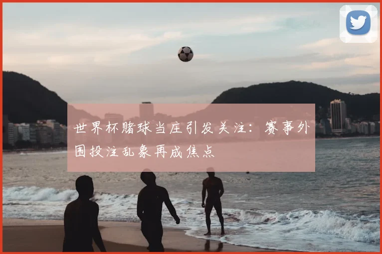 世界杯赌球当庄引发关注:赛事外围投注乱象再成焦点